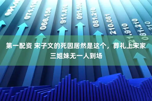 第一配资 宋子文的死因居然是这个，葬礼上宋家三姐妹无一人到场