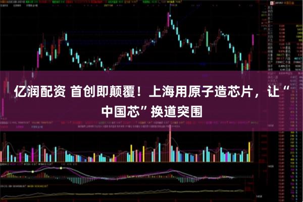 亿润配资 首创即颠覆！上海用原子造芯片，让“中国芯”换道突围