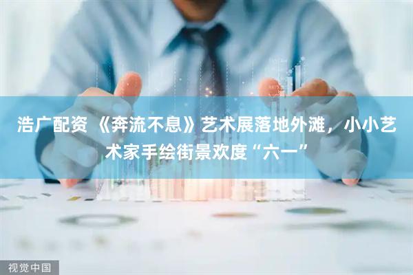浩广配资 《奔流不息》艺术展落地外滩，小小艺术家手绘街景欢度“六一”