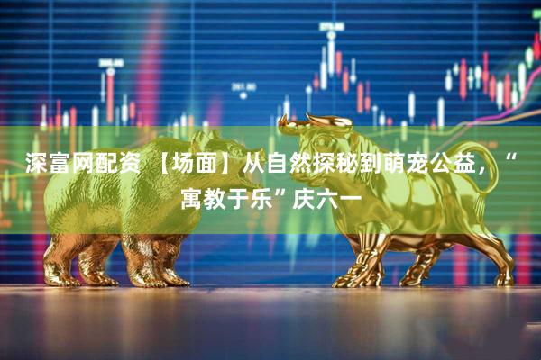深富网配资 【场面】从自然探秘到萌宠公益，“寓教于乐”庆六一