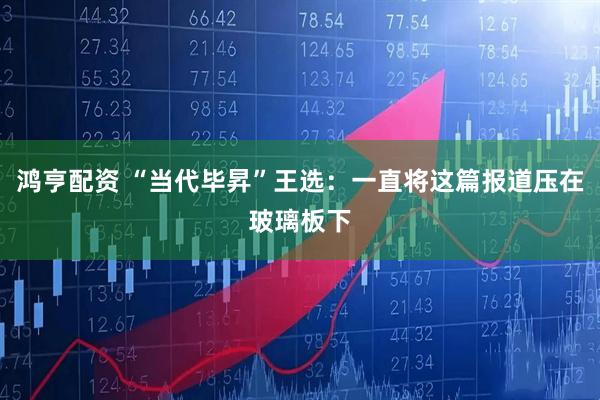 鸿亨配资 “当代毕昇”王选：一直将这篇报道压在玻璃板下